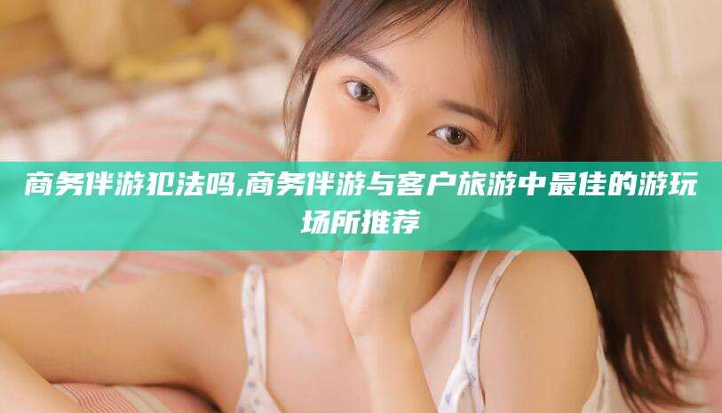 开封商务伴游犯法吗,商务伴游与客户旅游中最佳的游玩场所推荐