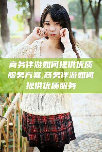 开封商务伴游如何提供优质服务方案,商务伴游如何提供优质服务