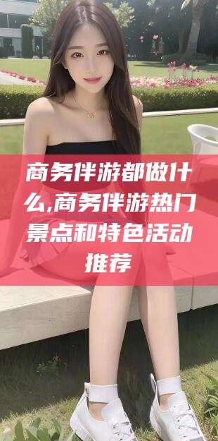 开封商务伴游都做什么,商务伴游热门景点和特色活动推荐