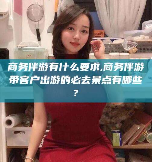 开封商务伴游有什么要求,商务伴游带客户出游的必去景点有哪些?