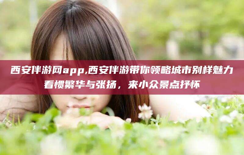 开封西安伴游网app,西安伴游带你领略城市别样魅力看惯繁华与张扬，来小众景点抒怀