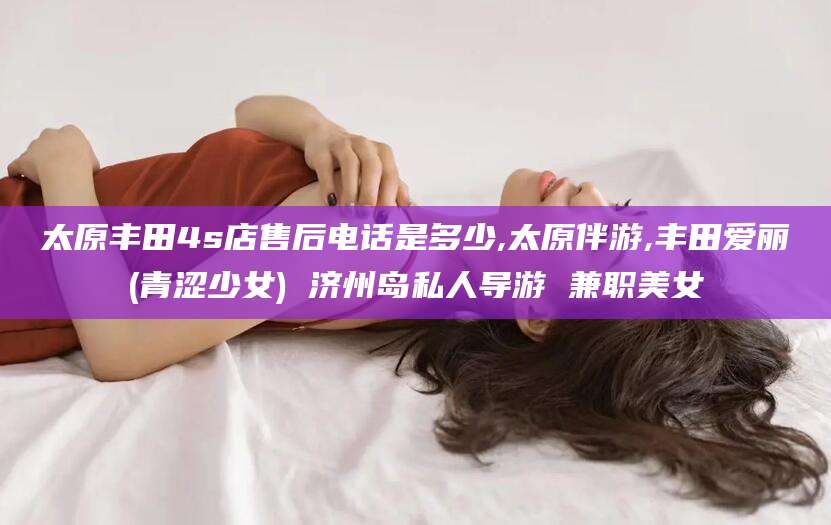 开封太原丰田4s店售后电话是多少,太原伴游,丰田爱丽(青涩少女) 济州岛私人导游 兼职美女