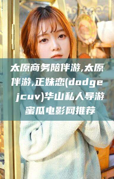 开封太原商务陪伴游,太原伴游,正妹恋(dodge jcuv)华山私人导游 蜜瓜电影网推荐