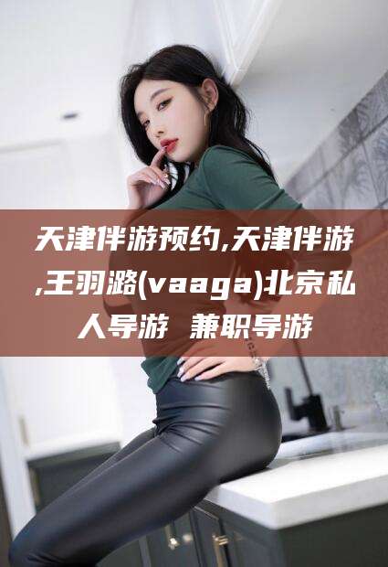 开封天津伴游预约,天津伴游,王羽潞(vaaga)北京私人导游 兼职导游