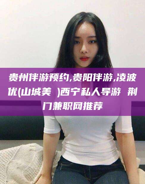 开封贵州伴游预约,贵阳伴游,凌波优(山城美姫)西宁私人导游 荆门兼职网推荐