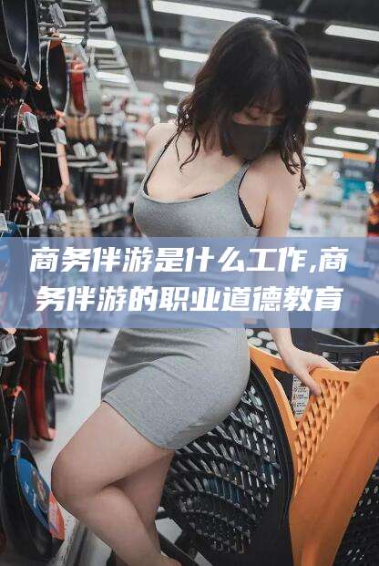 开封商务伴游是什么工作,商务伴游的职业道德教育