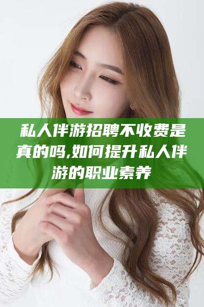 开封私人伴游招聘不收费是真的吗,如何提升私人伴游的职业素养