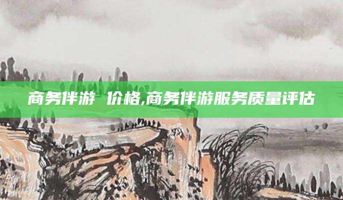 开封商务伴游 价格,商务伴游服务质量评估