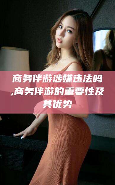 开封商务伴游涉嫌违法吗,商务伴游的重要性及其优势