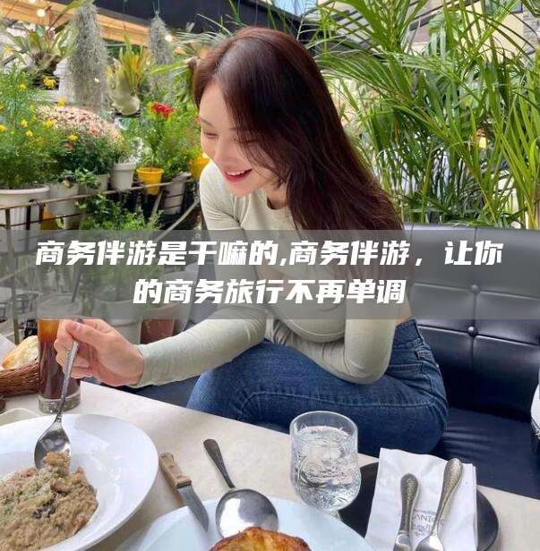开封商务伴游是干嘛的,商务伴游，让你的商务旅行不再单调