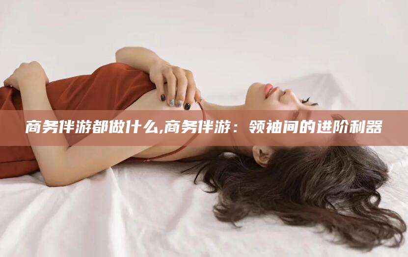 开封商务伴游都做什么,商务伴游：领袖间的进阶利器