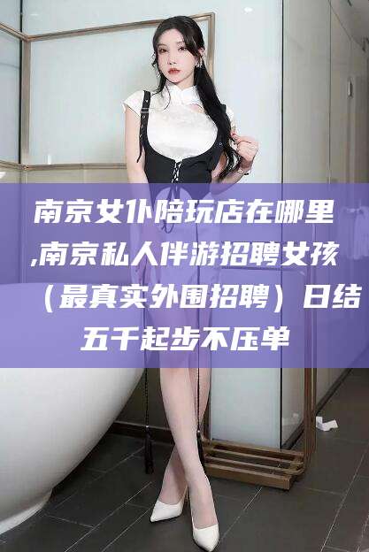 开封南京女仆陪玩店在哪里,南京私人伴游招聘女孩（最真实外围招聘）日结五千起步不压单