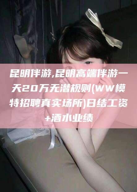 开封昆明伴游,昆明高端伴游一天20万无潜规则(WW模特招聘真实场所)日结工资+酒水业绩