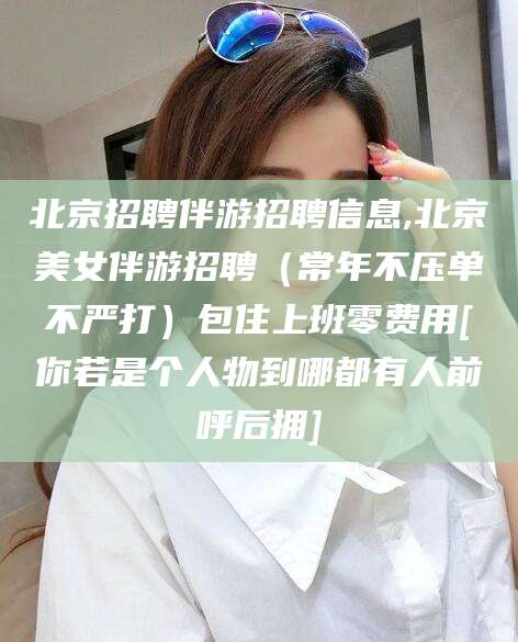 开封北京招聘伴游招聘信息,北京美女伴游招聘（常年不压单不严打）包住上班零费用[你若是个人物到哪都有人前呼后拥]