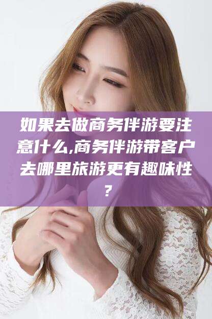 开封如果去做商务伴游要注意什么,商务伴游带客户去哪里旅游更有趣味性？