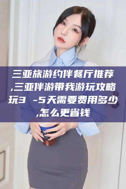 开封三亚旅游约伴餐厅推荐,三亚伴游带我游玩攻略玩3 -5天需要费用多少,怎么更省钱