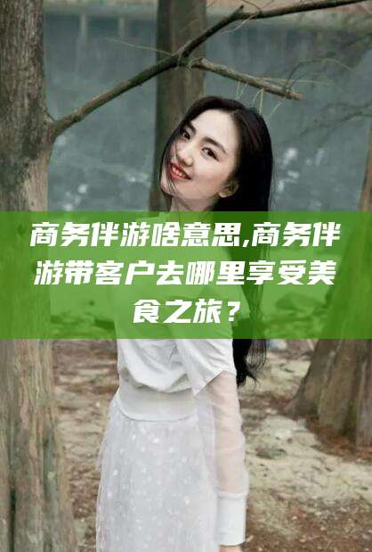 开封商务伴游啥意思,商务伴游带客户去哪里享受美食之旅？