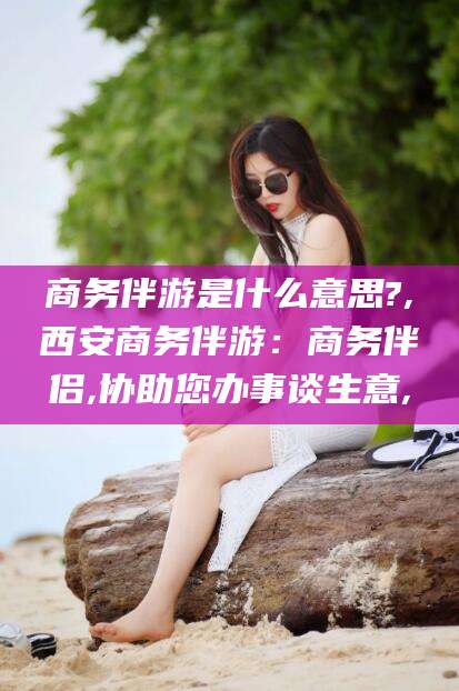 开封商务伴游是什么意思?,西安商务伴游：商务伴侣,协助您办事谈生意,