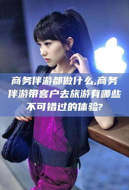 开封商务伴游都做什么,商务伴游带客户去旅游有哪些不可错过的体验?