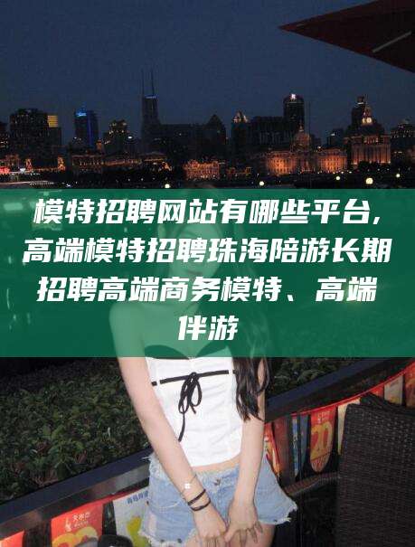 模特招聘网站有哪些平台,高端模特招聘珠海陪游长期招聘高端商务模特、高端伴游