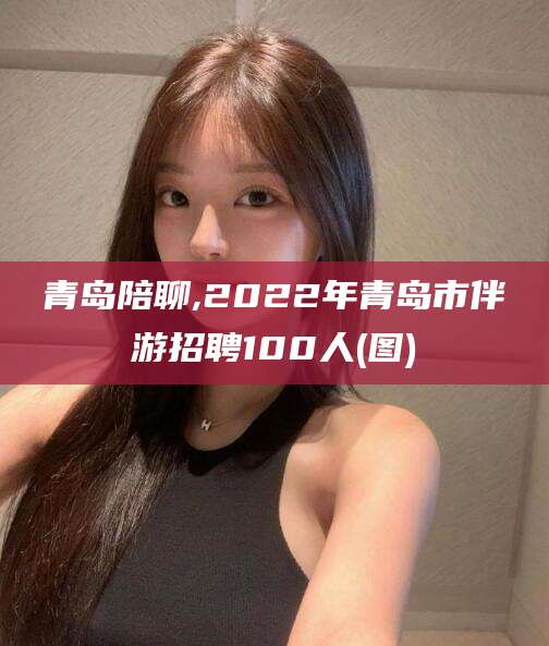 开封青岛陪聊,2022年青岛市伴游招聘100人(图)