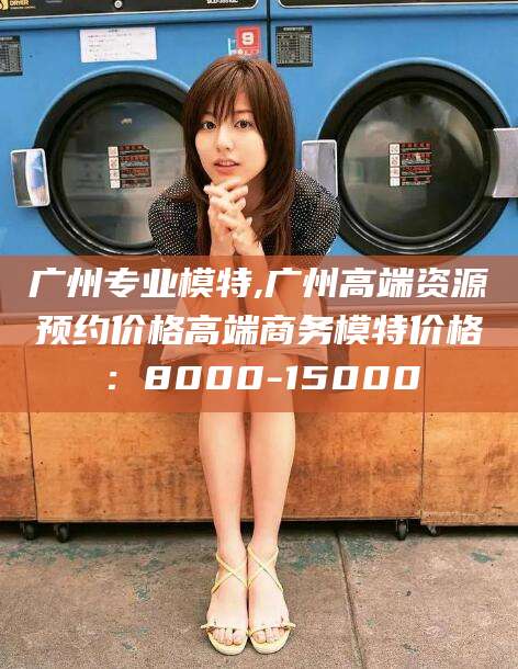开封广州专业模特,广州高端资源预约价格高端商务模特价格：8000-15000