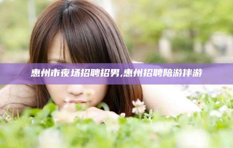 开封惠州市夜场招聘招男,惠州招聘陪游伴游