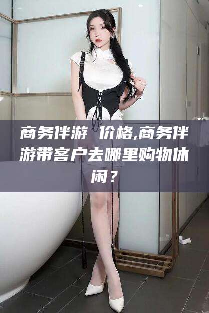 开封商务伴游 价格,商务伴游带客户去哪里购物休闲？