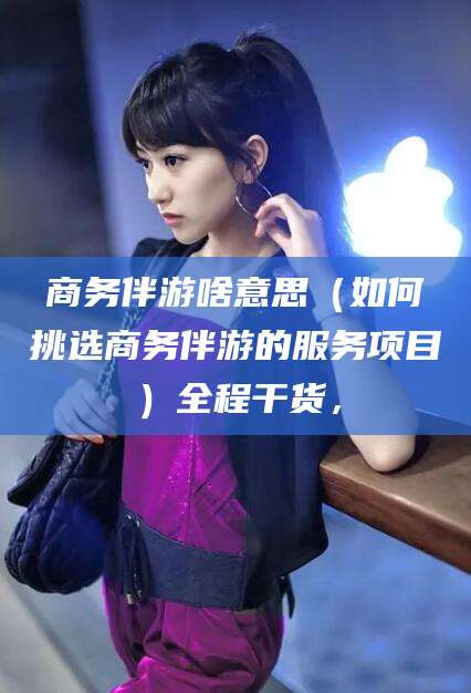 开封商务伴游啥意思（如何挑选商务伴游的服务项目）全程干货，