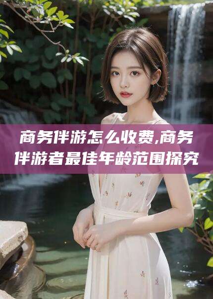 开封商务伴游怎么收费,商务伴游者最佳年龄范围探究