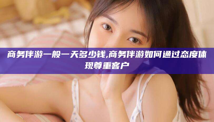 开封商务伴游一般一天多少钱,商务伴游如何通过态度体现尊重客户